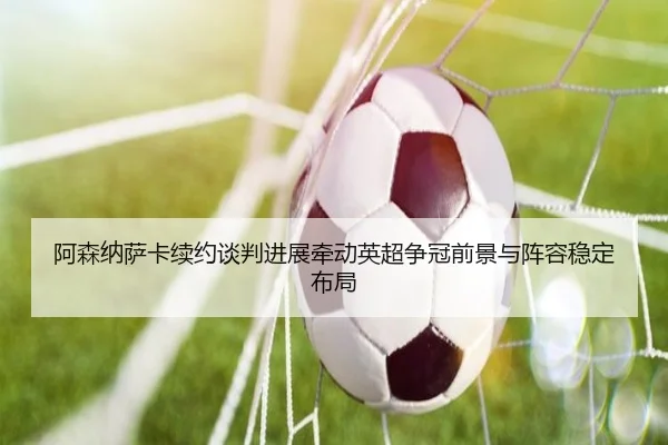 阿森纳萨卡续约谈判进展牵动英超争冠前景与阵容稳定布局