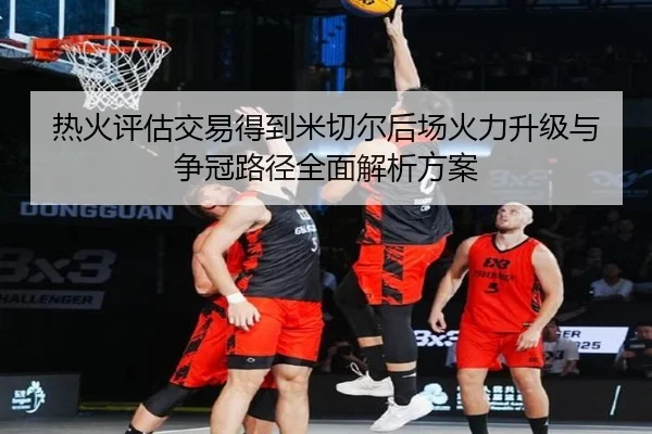 热火评估交易得到米切尔后场火力升级与争冠路径全面解析方案