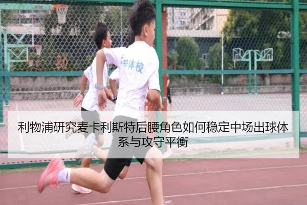 利物浦研究麦卡利斯特后腰角色如何稳定中场出球体系与攻守平衡