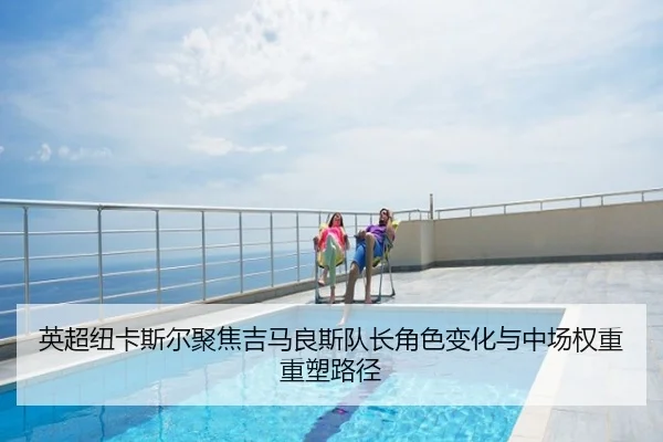 英超纽卡斯尔聚焦吉马良斯队长角色变化与中场权重重塑路径