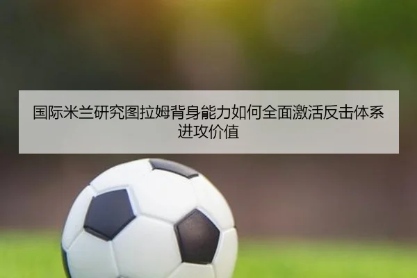 国际米兰研究图拉姆背身能力如何全面激活反击体系进攻价值